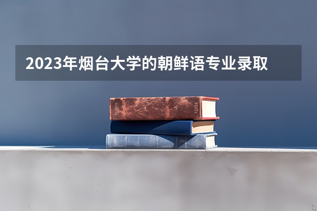 2023年烟台大学的朝鲜语专业录取分数是多少 烟台大学朝鲜语专业往年分数线