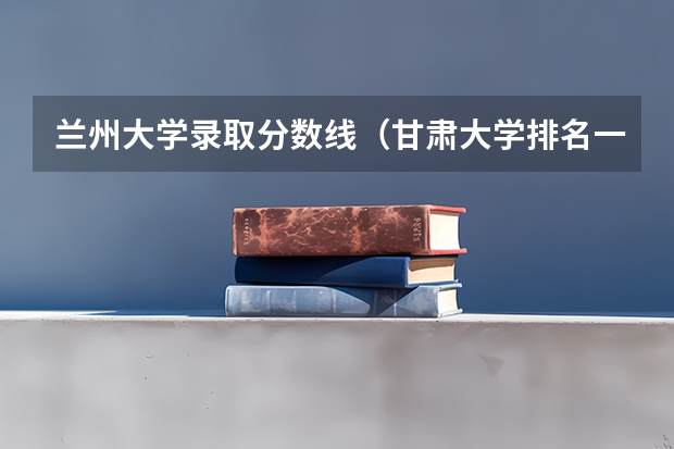 兰州大学录取分数线（甘肃大学排名一览表及分数线）