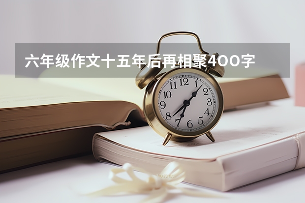 六年级作文十五年后再相聚4OO字 作文：重回母校 2024年的一天作文大全600